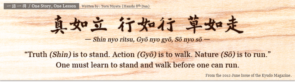 真如立 行如行 草如走 -Shin nyo ritsu, Gy? nyo gy?, S? nyo s?- / ”Truth (Shin) is to stand. Action (Gy?) is to walk. Nature (S?) is to run.”One must learn to stand and walk befor　e one can run.