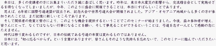 本日は、多くの受講者の方にお集まりいただき誠に喜ばしく思います。昨年は、東日本大震災の影響から、交流稽古会として実施せざるを得なくなってしまいましたが、今年、このように盛会に開催できることは、本当にすばらしいことであります。思えば、6 年前に国際弓道連盟が設立され、記念大会や世界弓道大会が開催されました。アジア・オセアニア地域からも多くの方が参加されたことは、まだ記憶に新しいところであります。そして関係者の発案と努力により、このような機会を提供するということでこのセミナーが始まりました。今後、益々参加者が増え、皆さんにとって、なくてはならない行事になることを願い、そして夢見ることができるということは、弓道を志す一人として感動の念にたえません。時代は移り変わるものですが、日本の伝統である弓道の本質は変わるものではありません。日本には、〝初心忘るべからず〟という言葉がありますが、皆さんもそのような気持ちを忘れないで、このセミナーに臨んでいただきたいと思います。