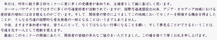 本日は、昨年に続き第２回セミナーに更に多くの受講者が参加され、主催者として誠に喜ばしく思います。
　ヨーロッパやアメリカではすでに多くの弓道愛好者が活動されていますが、国際弓道連盟設立以来、アジア・オセアニア地域における愛好家の増加には目を瞠るものがございます。そして、関係者の努力によりましてこの地域においてセミナーを開催する機会を得ましたことが、さらなる弓道の国際的な普及発展の一助となることはいうまでもありません。
　今後、ますます参加者が増え、皆さんにとって、なくてはならない行事になることを願い、そして夢見ることができるということは、弓道を志す一人として感動を覚えます。
　最後にこのセミナーの開催にあたり、関係者の皆様の多大なご協力をいただきました。この場を借りて厚くお礼を申し上げます。
